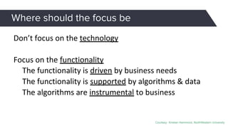 Where should the focus be
Don’t focus on the technology
Focus on the functionality
The functionality is driven by business needs
The functionality is supported by algorithms & data
The algorithms are instrumental to business
Courtesy: Kristian Hammond, NorthWestern University
 