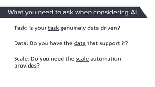Data: Do you have the data that support it?
Task: Is your task genuinely data driven?
Scale: Do you need the scale automation
provides?
What you need to ask when considering AI
 