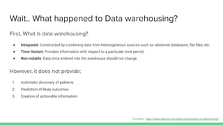 Wait.. What happened to Data warehousing?
First, What is data warehousing?
● Integrated: Constructed by combining data from heterogeneous sources such as relational databases, ﬂat ﬁles, etc.
● Time-Variant: Provides information with respect to a particular time period.
● Non-volatile: Data once entered into the warehouse should not change
However, it does not provide:
1. Automatic discovery of patterns
2. Prediction of likely outcomes
3. Creation of actionable information
Courtesy: https://www.educba.com/data-warehousing-vs-data-mining/
 