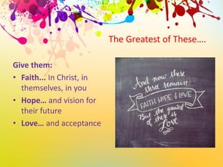 The Greatest of These….
Give them:
• Faith... In Christ, in
themselves, in you
• Hope… and vision for
their future
• Love… and acceptance
 