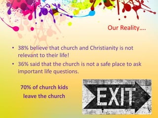 Our Reality….
• 38% believe that church and Christianity is not
relevant to their life!
• 36% said that the church is not a safe place to ask
important life questions.
70% of church kids
leave the church
 
