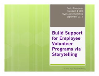 Becky Livingston
         President & CEO
    Royal Apple Marketing
         September 2012




Build Support
for Employee
Volunteer
Programs via
Storytelling

      © 2012 Royal Apple Marketing
 