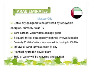 Masdar City
 Entire city designed to be powered by renewable
energies, primarily solar PV
 Zero carbon, Zero waste ecology goals
 6 square miles, strategically planned live/work space
 Currently 60 MW of solar power planned, increasing to 130 MW
 20 MW of wind farms outside of city
 Planned hydrogen power plant
 80% of water will be recycled and reused
ARAB EMIRATES
 