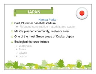 Namba Parks
 Built IN former baseball stadium
 Reduced construction materials and waste
 Master planned community, live/work area
 One of the most Green areas of Osaka, Japan
 Ecological features include
 Waterfalls
 Trees
 Lawns
 ponds
JAPAN
 