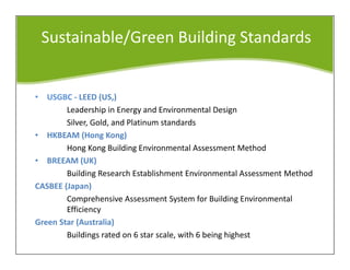 Sustainable/Green Building Standards
• USGBC - LEED (US,)
Leadership in Energy and Environmental Design
Silver, Gold, and Platinum standards
• HKBEAM (Hong Kong)
Hong Kong Building Environmental Assessment Method
• BREEAM (UK)
Building Research Establishment Environmental Assessment Method
CASBEE (Japan)
Comprehensive Assessment System for Building Environmental
Efficiency
Green Star (Australia)
Buildings rated on 6 star scale, with 6 being highest
 