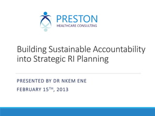 Building Sustainable Accountability
into Strategic RI Planning
PRESENTED BY DR NKEM ENE
FEBRUARY 15TH, 2013
 