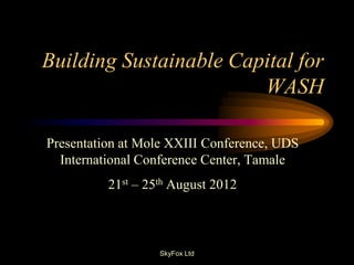 Building Sustainable Capital for
                        WASH

Presentation at Mole XXIII Conference, UDS
  International Conference Center, Tamale
          21st – 25th August 2012



                   SkyFox Ltd
 