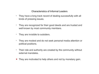 Characteristics of Informal Leaders They have a long track record of dealing successfully with all kinds of pressing issues. They are recognized for their good deeds and are trusted and well known by most community members. They are invisible to outsiders. They are modest and do not seek personal media attention or political positions. Their role and authority are created by the community without external mandates. They are motivated to help others and not by monetary gain.
