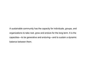 A sustainable community has the capacity for individuals, groups, and organizations to take root, grow and endure for the long term. It is the capacities—to be generative and enduring—and to sustain a dynamic balance between them.