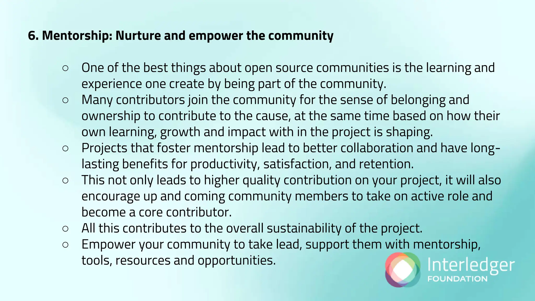6. Mentorship: Nurture and empower the community
○ One of the best things about open source communities is the learning and
experience one create by being part of the community.
○ Many contributors join the community for the sense of belonging and
ownership to contribute to the cause, at the same time based on how their
own learning, growth and impact with in the project is shaping.
○ Projects that foster mentorship lead to better collaboration and have long-
lasting benefits for productivity, satisfaction, and retention.
○ This not only leads to higher quality contribution on your project, it will also
encourage up and coming community members to take on active role and
become a core contributor.
○ All this contributes to the overall sustainability of the project.
○ Empower your community to take lead, support them with mentorship,
tools, resources and opportunities.
 