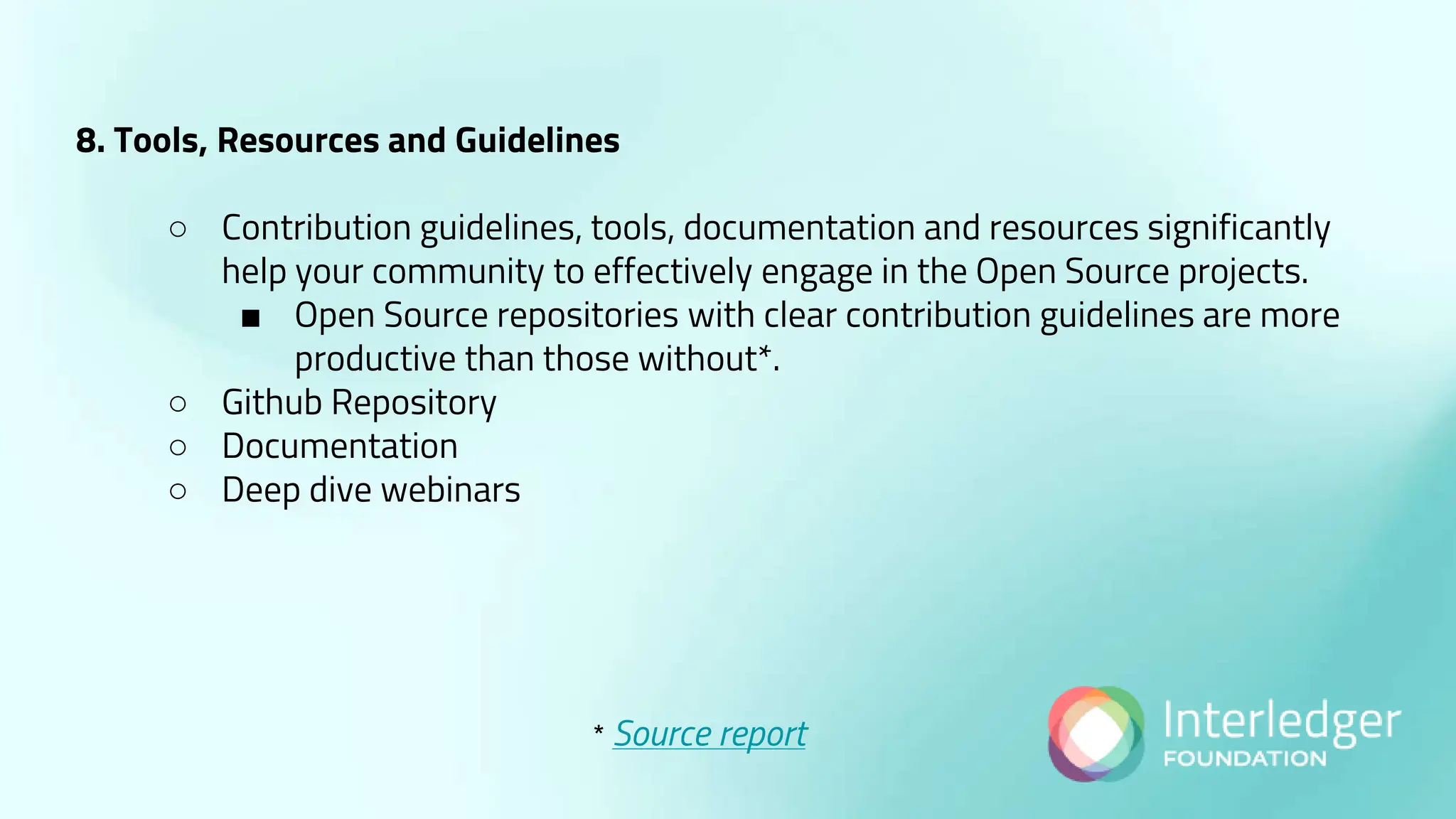8. Tools, Resources and Guidelines
○ Contribution guidelines, tools, documentation and resources significantly
help your community to effectively engage in the Open Source projects.
■ Open Source repositories with clear contribution guidelines are more
productive than those without*.
○ Github Repository
○ Documentation
○ Deep dive webinars
* Source report
 