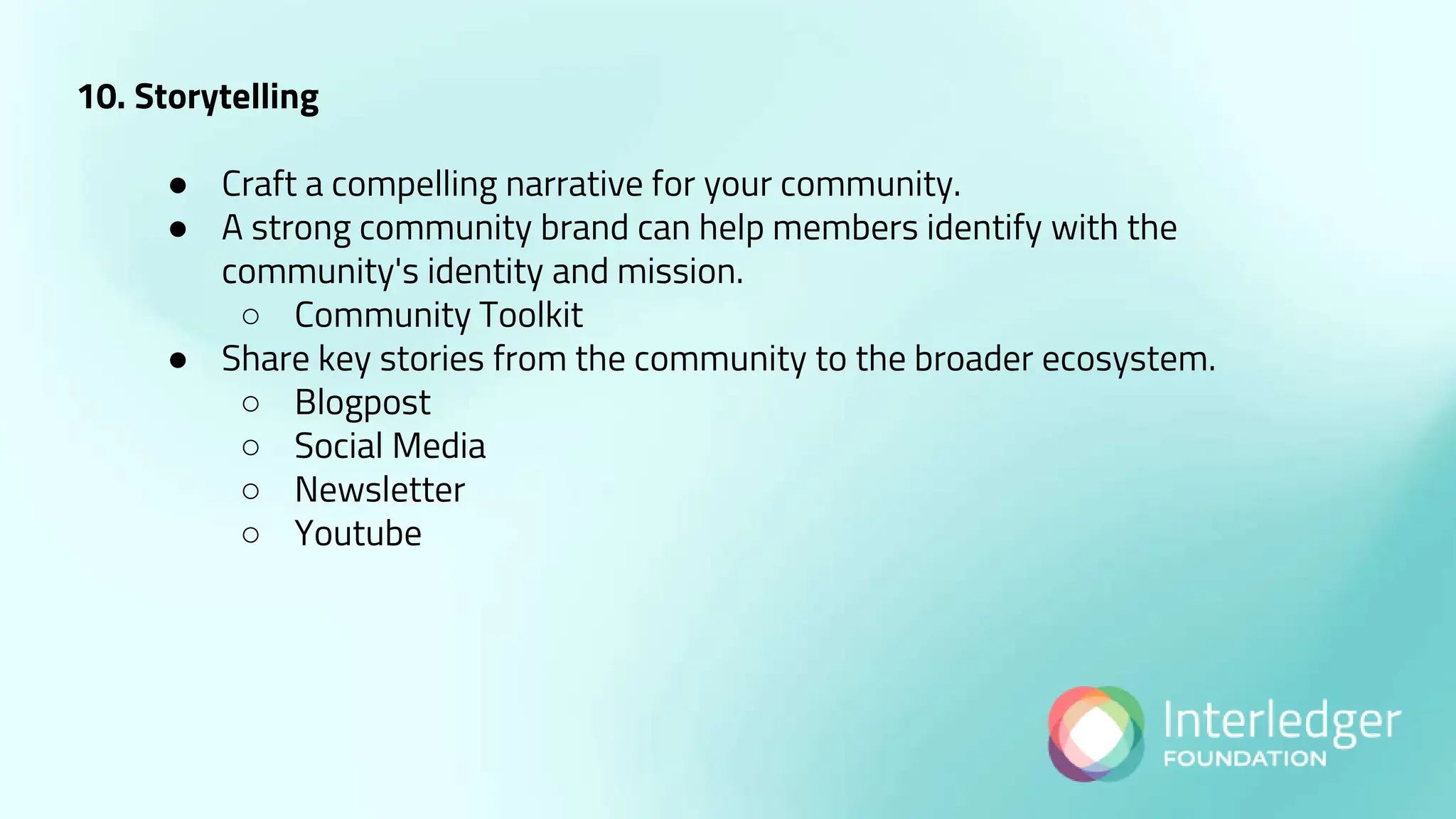10. Storytelling
● Craft a compelling narrative for your community.
● A strong community brand can help members identify with the
community's identity and mission.
○ Community Toolkit
● Share key stories from the community to the broader ecosystem.
○ Blogpost
○ Social Media
○ Newsletter
○ Youtube
 