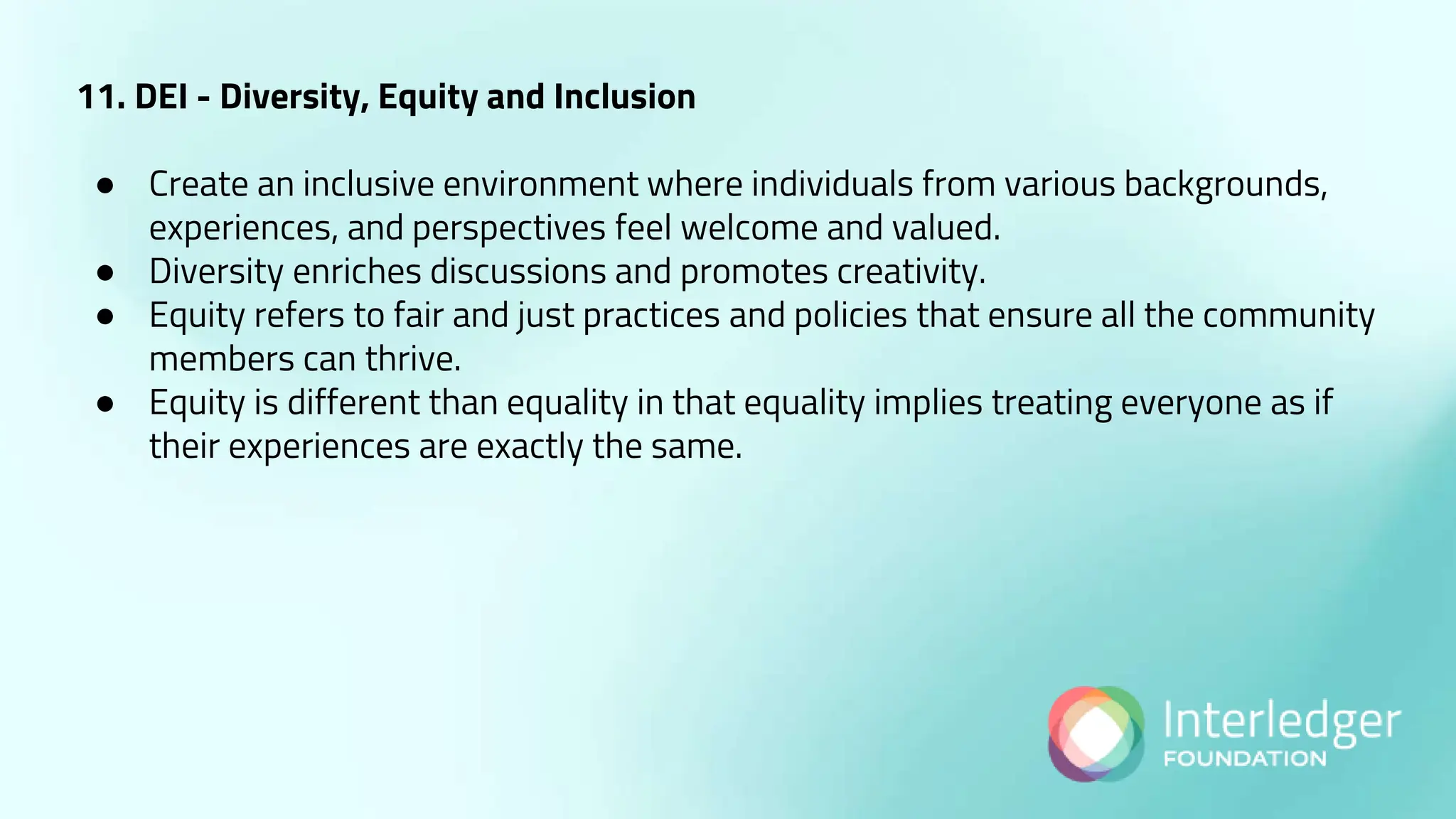 11. DEI - Diversity, Equity and Inclusion
● Create an inclusive environment where individuals from various backgrounds,
experiences, and perspectives feel welcome and valued.
● Diversity enriches discussions and promotes creativity.
● Equity refers to fair and just practices and policies that ensure all the community
members can thrive.
● Equity is different than equality in that equality implies treating everyone as if
their experiences are exactly the same.
 
