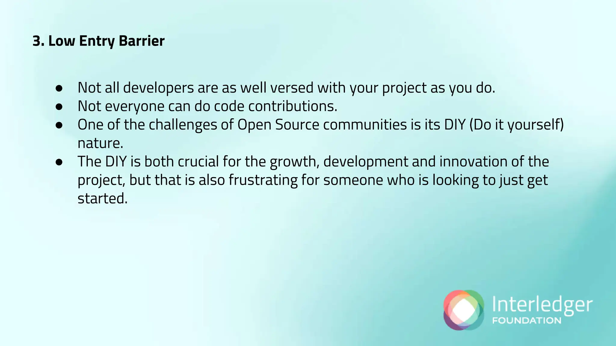 3. Low Entry Barrier
● Not all developers are as well versed with your project as you do.
● Not everyone can do code contributions.
● One of the challenges of Open Source communities is its DIY (Do it yourself)
nature.
● The DIY is both crucial for the growth, development and innovation of the
project, but that is also frustrating for someone who is looking to just get
started.
 