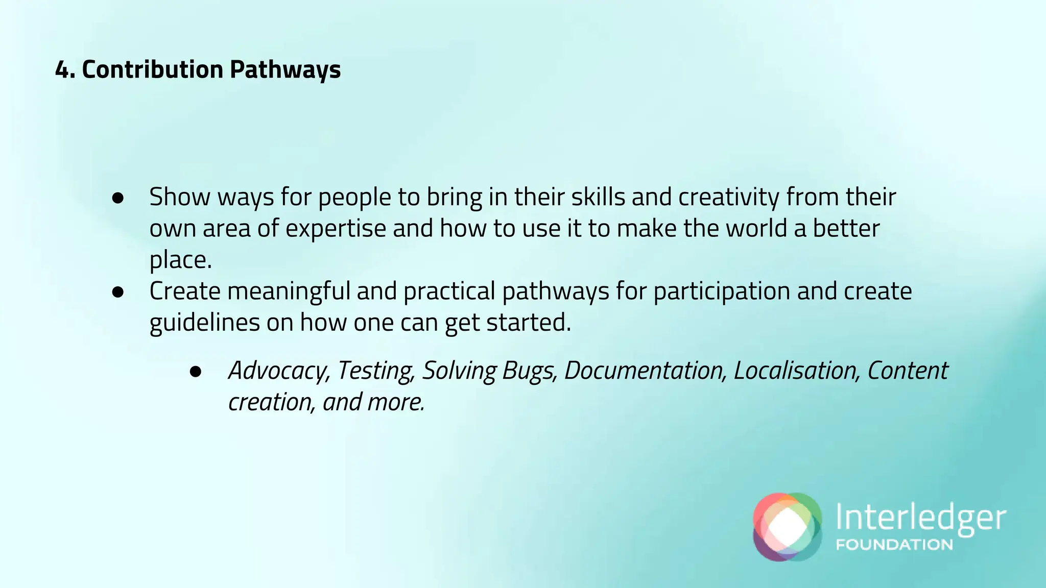 4. Contribution Pathways
● Show ways for people to bring in their skills and creativity from their
own area of expertise and how to use it to make the world a better
place.
● Create meaningful and practical pathways for participation and create
guidelines on how one can get started.
● Advocacy, Testing, Solving Bugs, Documentation, Localisation, Content
creation, and more.
 