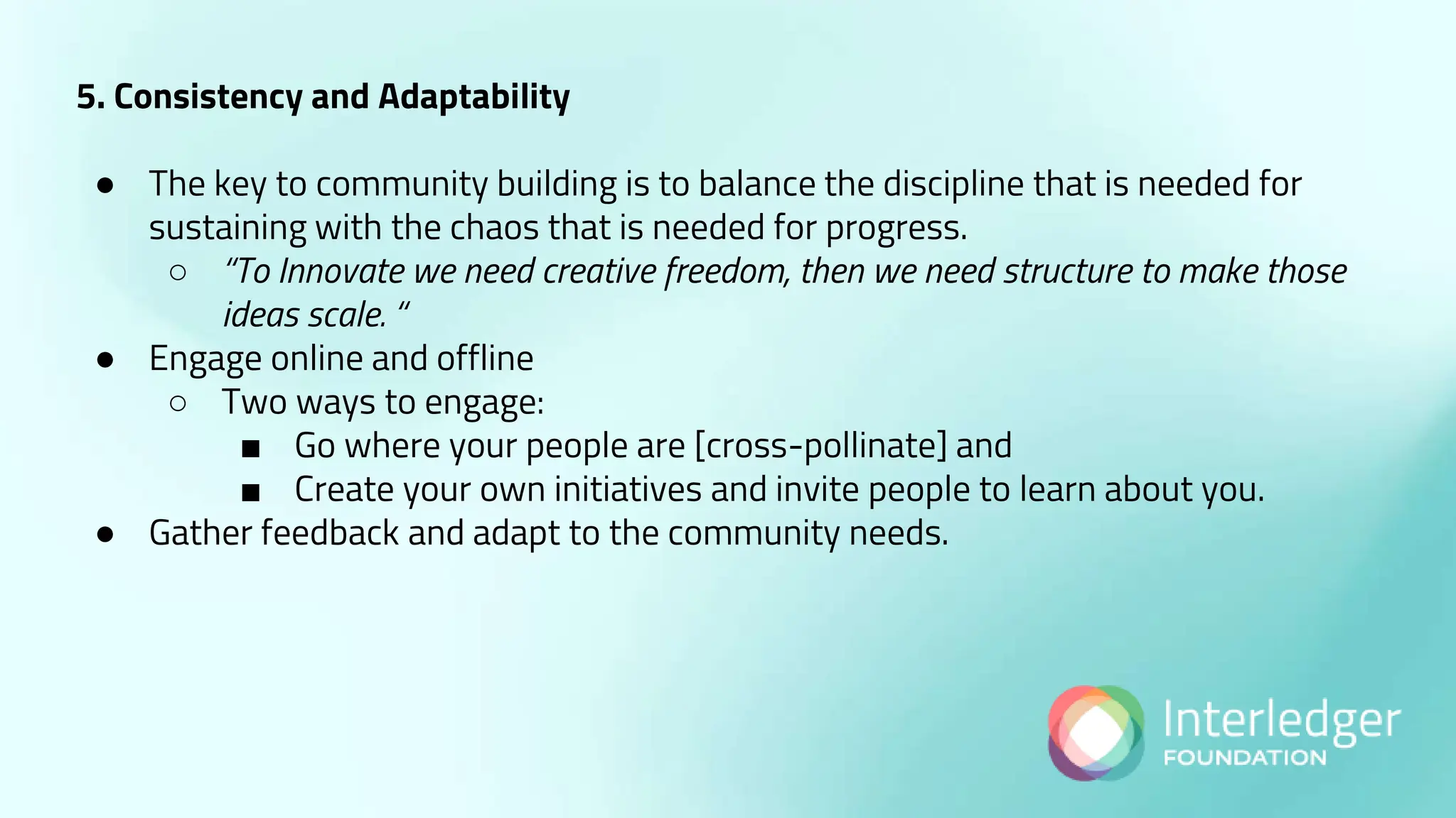 5. Consistency and Adaptability
● The key to community building is to balance the discipline that is needed for
sustaining with the chaos that is needed for progress.
○ “To Innovate we need creative freedom, then we need structure to make those
ideas scale. “
● Engage online and offline
○ Two ways to engage:
■ Go where your people are [cross-pollinate] and
■ Create your own initiatives and invite people to learn about you.
● Gather feedback and adapt to the community needs.
 