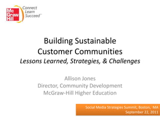 Building Sustainable
      Customer Communities
Lessons Learned, Strategies, & Challenges

                 Allison Jones
      Director, Community Development
        McGraw-Hill Higher Education

                       Social Media Strategies Summit, Boston, MA
                                                September 22, 2011
 
