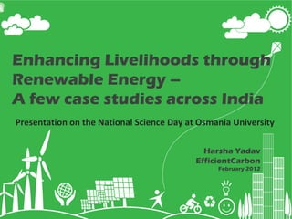 Enhancing Livelihoods through Renewable Energy –  A few case studies across India Harsha Yadav EfficientCarbon February 2012 Presentation on the National Science Day at Osmania University 