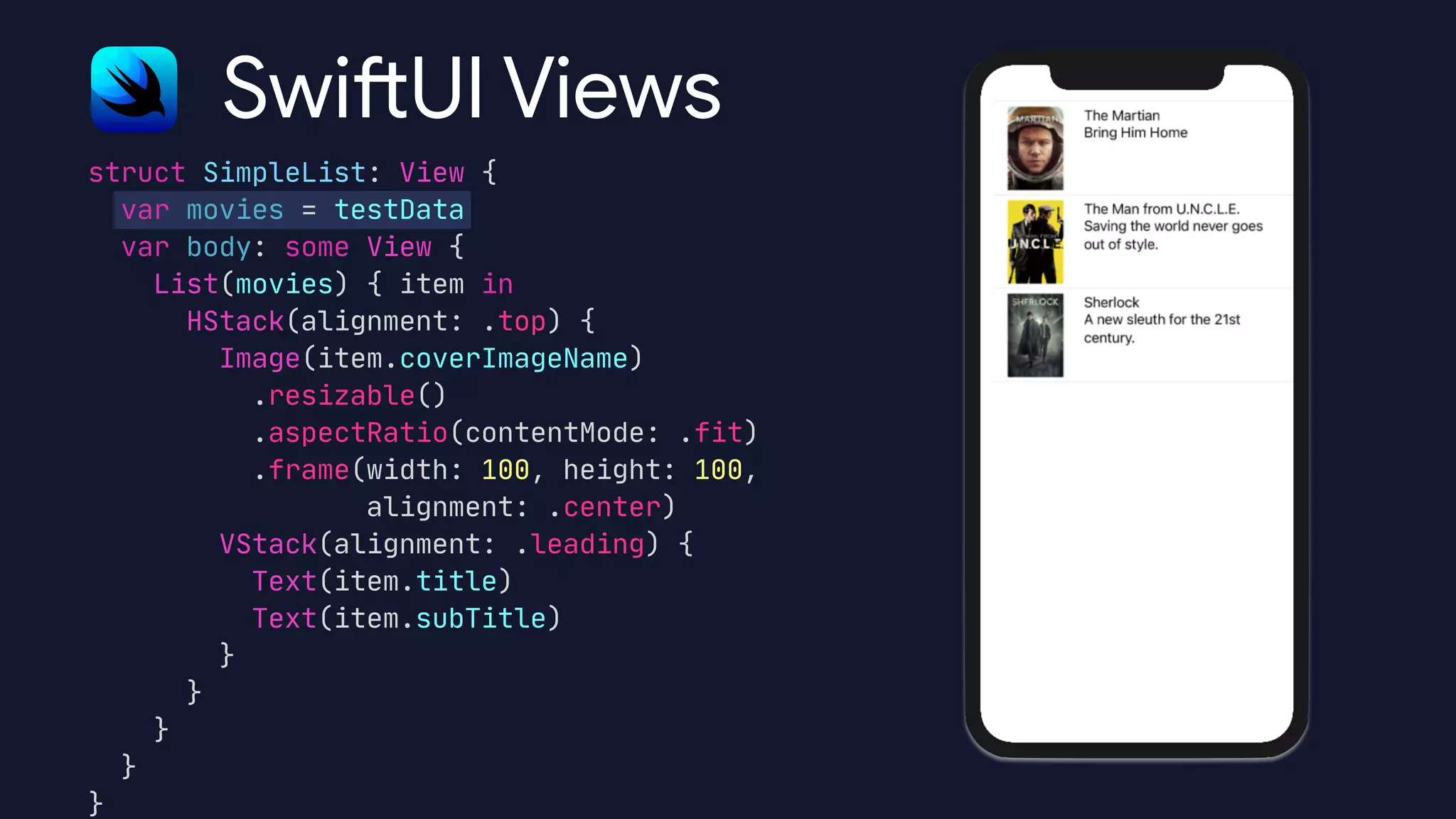 struct SimpleList: View {

var movies = testData

var body: some View {

List(movies) { item in

HStack(alignment: .top) {

Image(item.coverImageName)

.resizable()

.aspectRatio(contentMode: .fit)

.frame(width: 100, height: 100, 

alignment: .center)

VStack(alignment: .leading) {

Text(item.title)

Text(item.subTitle)

}

}

}

}

}
Swift UI Views
 
