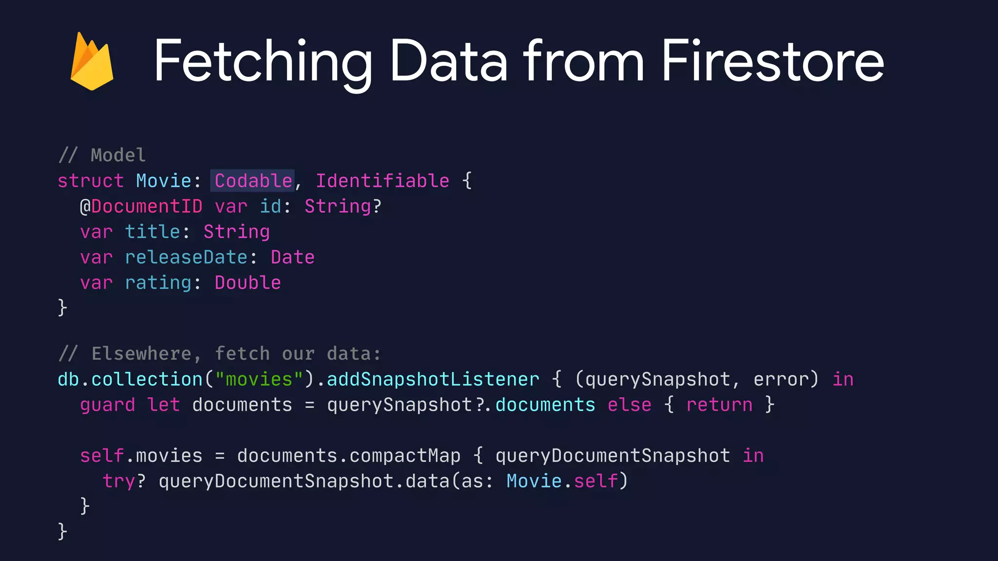 /
/
Model


struct Movie: Codable, Identifiable {

@DocumentID var id: String?

var title: String

var releaseDate: Date

var rating: Double

}

/
/
Elsewhere, fetch our data:


db.collection("movies").addSnapshotListener { (querySnapshot, error) in

guard let documents = querySnapshot?
.
documents else { return }



self.movies = documents.compactMap { queryDocumentSnapshot in

try? queryDocumentSnapshot.data(as: Movie.self)

}

}
Fetching Data from Firestore
 