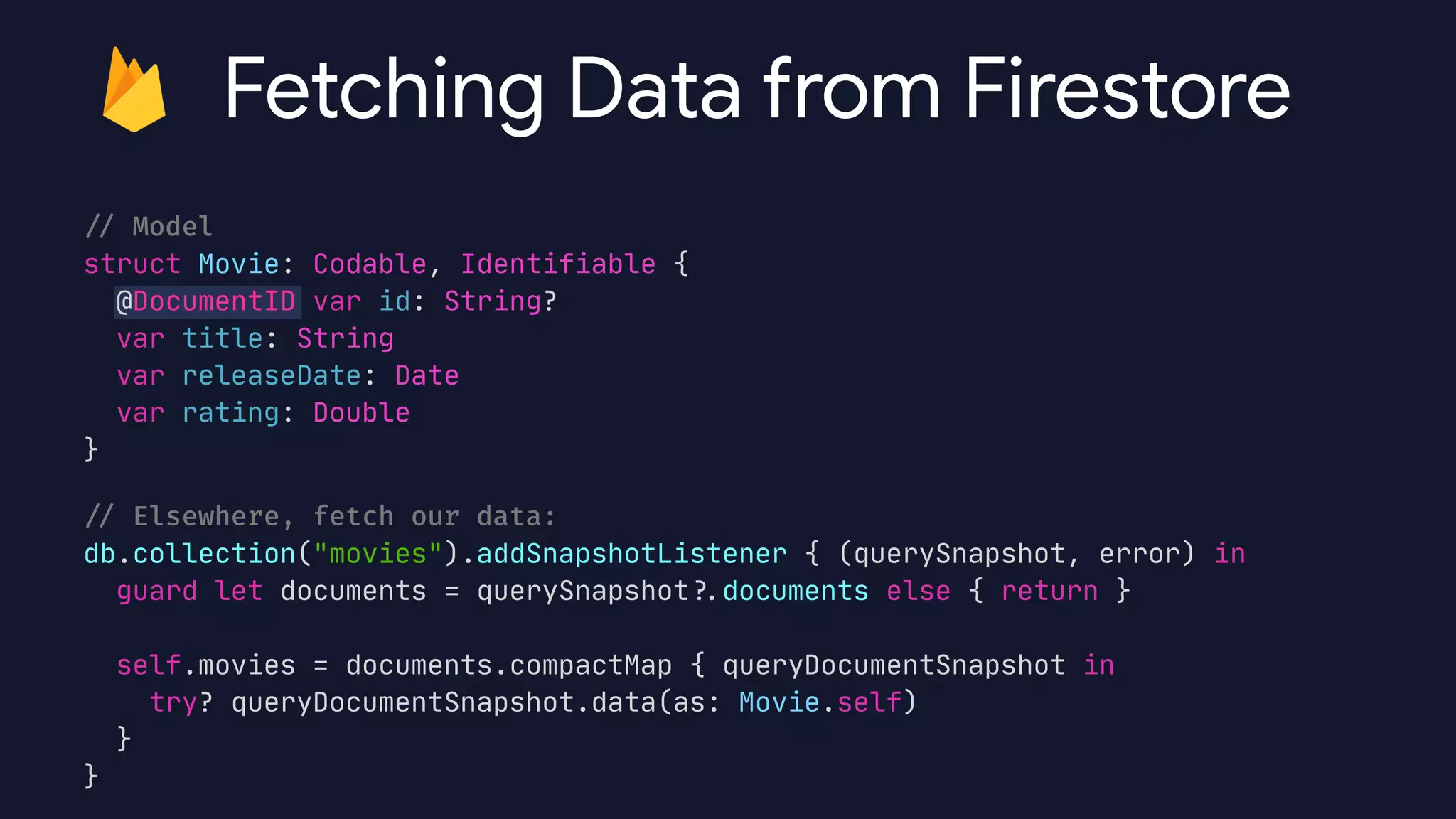 /
/
Model


struct Movie: Codable, Identifiable {

@DocumentID var id: String?

var title: String

var releaseDate: Date

var rating: Double

}

/
/
Elsewhere, fetch our data:


db.collection("movies").addSnapshotListener { (querySnapshot, error) in

guard let documents = querySnapshot?
.
documents else { return }



self.movies = documents.compactMap { queryDocumentSnapshot in

try? queryDocumentSnapshot.data(as: Movie.self)

}

}
Fetching Data from Firestore
 