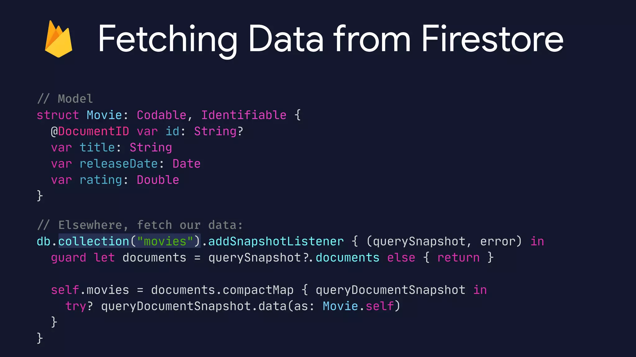 /
/
Model


struct Movie: Codable, Identifiable {

@DocumentID var id: String?

var title: String

var releaseDate: Date

var rating: Double

}

/
/
Elsewhere, fetch our data:


db.collection("movies").addSnapshotListener { (querySnapshot, error) in

guard let documents = querySnapshot?
.
documents else { return }



self.movies = documents.compactMap { queryDocumentSnapshot in

try? queryDocumentSnapshot.data(as: Movie.self)

}

}
Fetching Data from Firestore
 