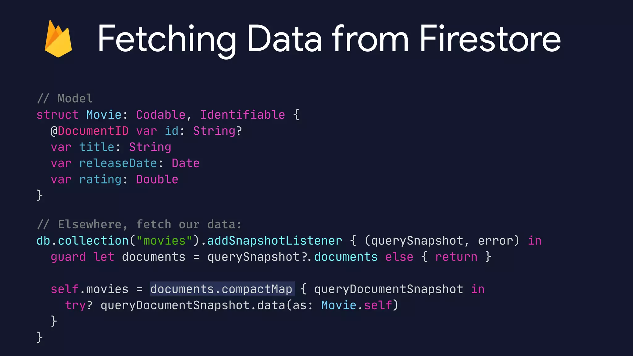 /
/
Model


struct Movie: Codable, Identifiable {

@DocumentID var id: String?

var title: String

var releaseDate: Date

var rating: Double

}

/
/
Elsewhere, fetch our data:


db.collection("movies").addSnapshotListener { (querySnapshot, error) in

guard let documents = querySnapshot?
.
documents else { return }



self.movies = documents.compactMap { queryDocumentSnapshot in

try? queryDocumentSnapshot.data(as: Movie.self)

}

}
Fetching Data from Firestore
 