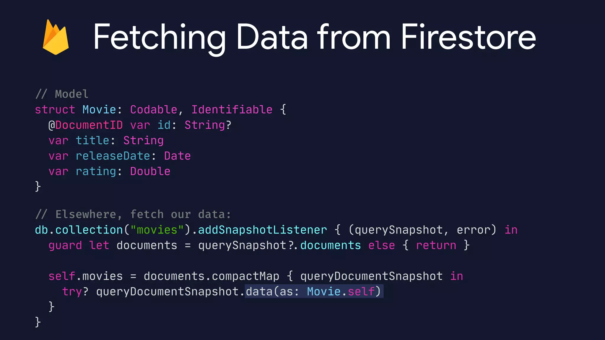 /
/
Model


struct Movie: Codable, Identifiable {

@DocumentID var id: String?

var title: String

var releaseDate: Date

var rating: Double

}

/
/
Elsewhere, fetch our data:


db.collection("movies").addSnapshotListener { (querySnapshot, error) in

guard let documents = querySnapshot?
.
documents else { return }



self.movies = documents.compactMap { queryDocumentSnapshot in

try? queryDocumentSnapshot.data(as: Movie.self)

}

}
Fetching Data from Firestore
 