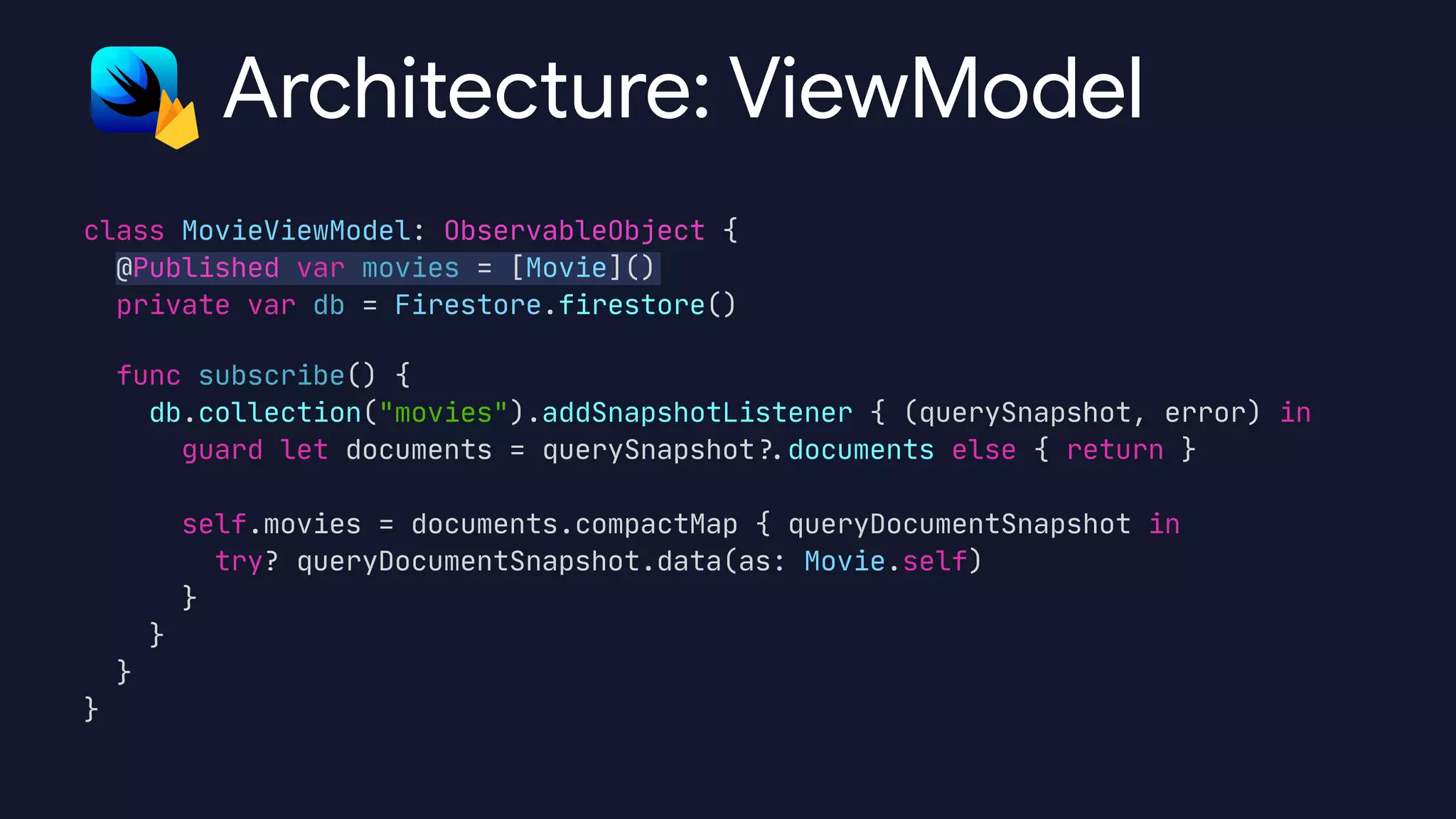 class MovieViewModel: ObservableObject {

@Published var movies = [Movie]()

private var db = Firestore.firestore()

func subscribe() {

db.collection("movies").addSnapshotListener { (querySnapshot, error) in

guard let documents = querySnapshot
?
.
documents else { return }



self.movies = documents.compactMap { queryDocumentSnapshot in

try? queryDocumentSnapshot.data(as: Movie.self)

}

}

}

}
Architecture: ViewModel
 