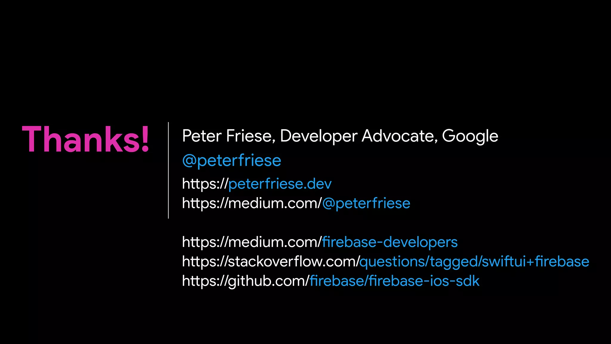 Thanks! Peter Friese, Developer Advocate, Google
@pete
rf
riese
h
tt
ps://pete
rf
riese.dev


h
tt
ps://medium.com/@pete
rf
riese
 
 
h
tt
ps://medium.com/
fi
rebase-developers


h
tt
ps://stackove
rf
low.com/questions/tagged/swi
ft
ui+
fi
rebase


h
tt
ps://github.com/
fi
rebase/
fi
rebase-ios-sdk
 