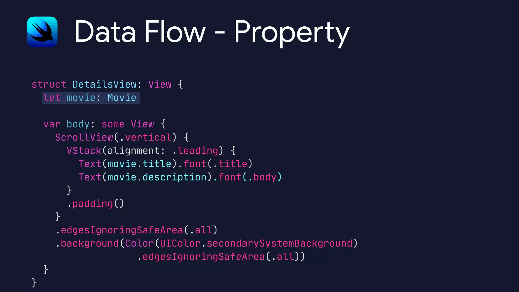 struct DetailsView: View {

let movie: Movie



var body: some View {

ScrollView(.vertical) {

VStack(alignment: .leading) {

Text(movie.title).font(.title)

Text(movie.description).font(.body)

}

.padding()

}

.edgesIgnoringSafeArea(.all)

.background(Color(UIColor.secondarySystemBackground)

.edgesIgnoringSafeArea(.all))

}

}
Data Flow - Prope
rt
y
 