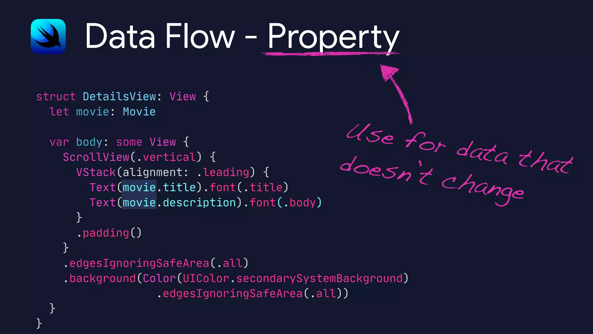 struct DetailsView: View {

let movie: Movie



var body: some View {

ScrollView(.vertical) {

VStack(alignment: .leading) {

Text(movie.title).font(.title)

Text(movie.description).font(.body)

}

.padding()

}

.edgesIgnoringSafeArea(.all)

.background(Color(UIColor.secondarySystemBackground)

.edgesIgnoringSafeArea(.all))

}

}
Data Flow - Prope
rt
y
Use for data thatdoesn’t change
 