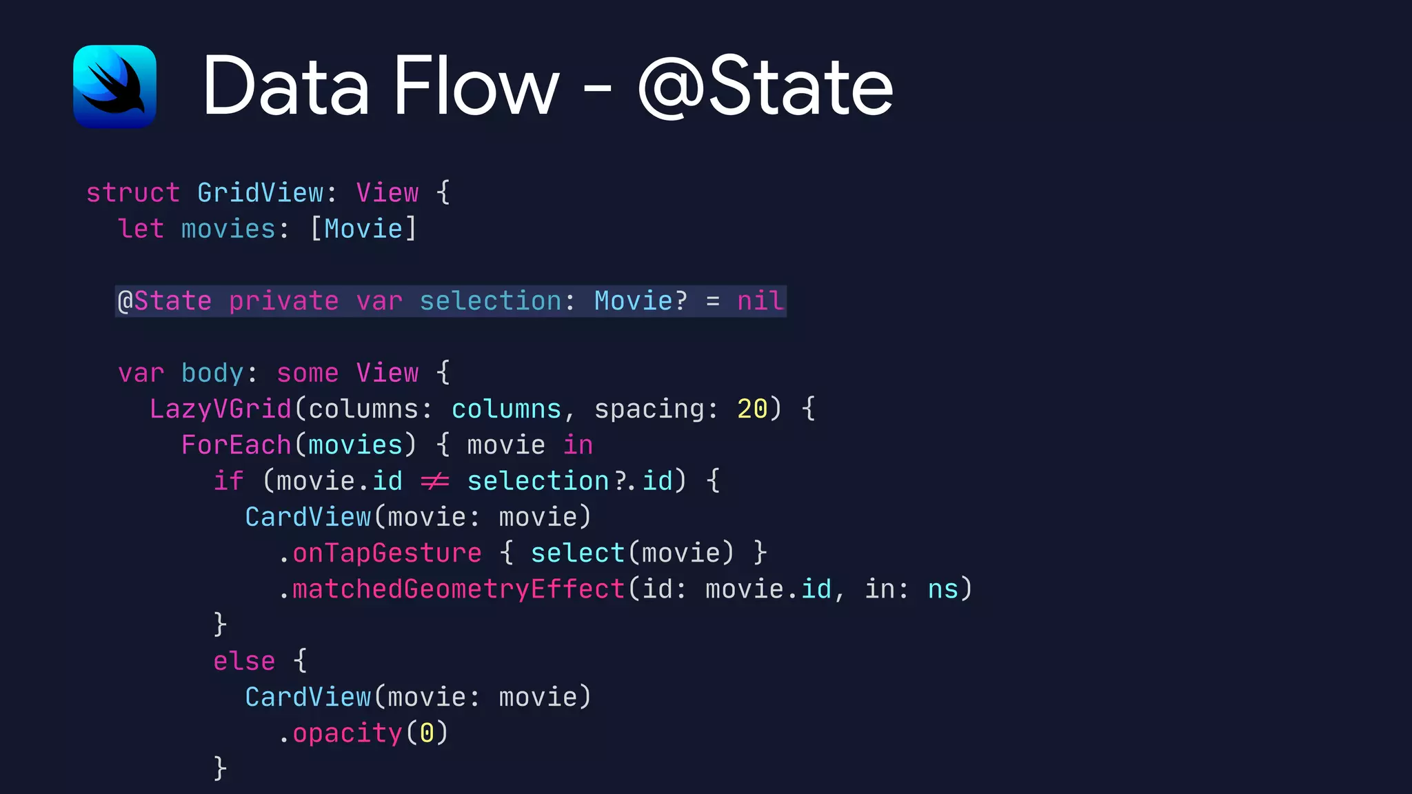 struct GridView: View {

let movies: [Movie]



@State private var selection: Movie? = nil



var body: some View {

LazyVGrid(columns: columns, spacing: 20) {

ForEach(movies) { movie in

if (movie.id
!
=
selection
?
.
id) {

CardView(movie: movie)

.onTapGesture { select(movie) }

.matchedGeometryEffect(id: movie.id, in: ns)

}

else {

CardView(movie: movie)

.opacity(0)

}
Data Flow - @State
 