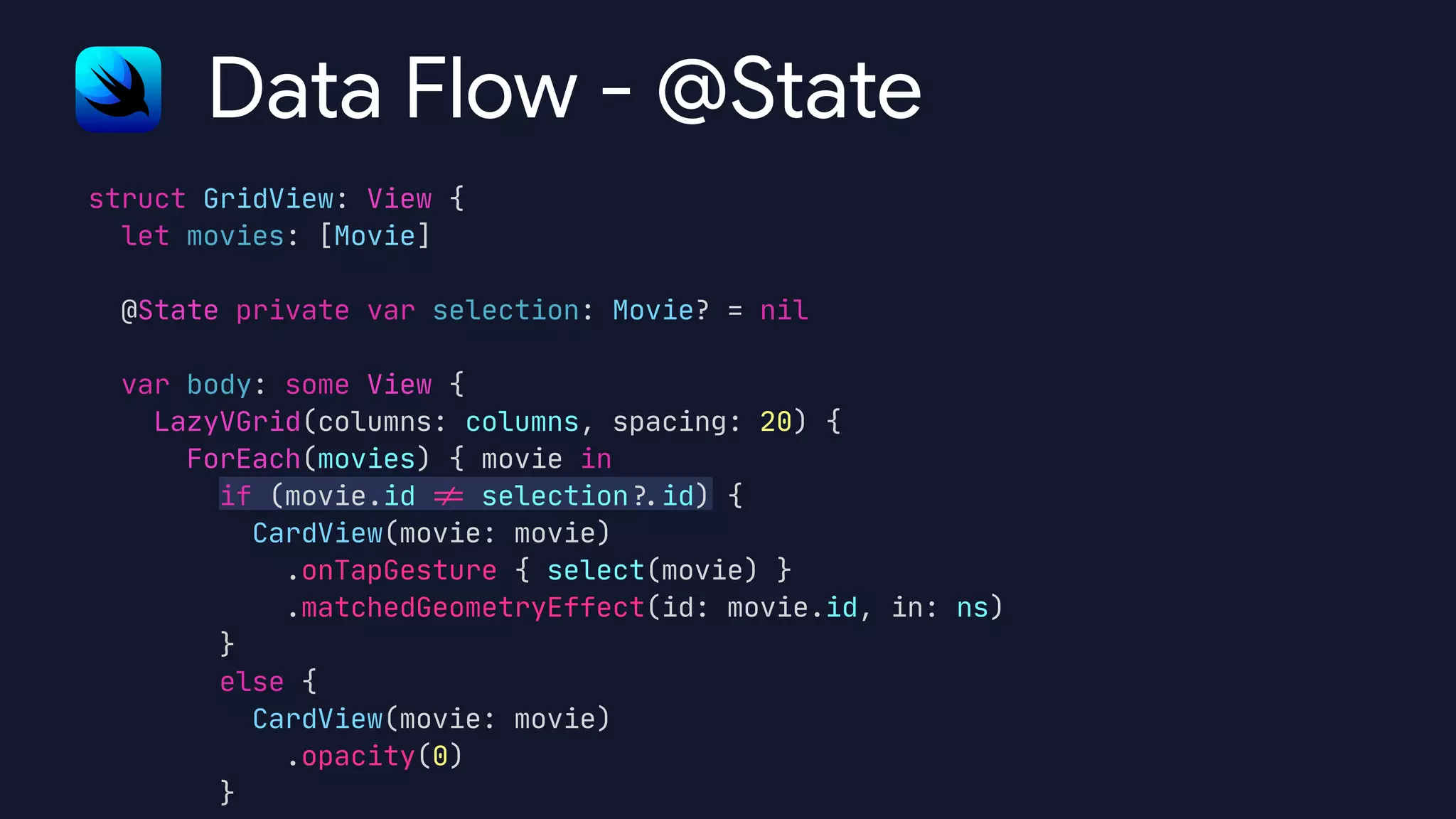 struct GridView: View {

let movies: [Movie]



@State private var selection: Movie? = nil



var body: some View {

LazyVGrid(columns: columns, spacing: 20) {

ForEach(movies) { movie in

if (movie.id
!
=
selection
?
.
id) {

CardView(movie: movie)

.onTapGesture { select(movie) }

.matchedGeometryEffect(id: movie.id, in: ns)

}

else {

CardView(movie: movie)

.opacity(0)

}
Data Flow - @State
 