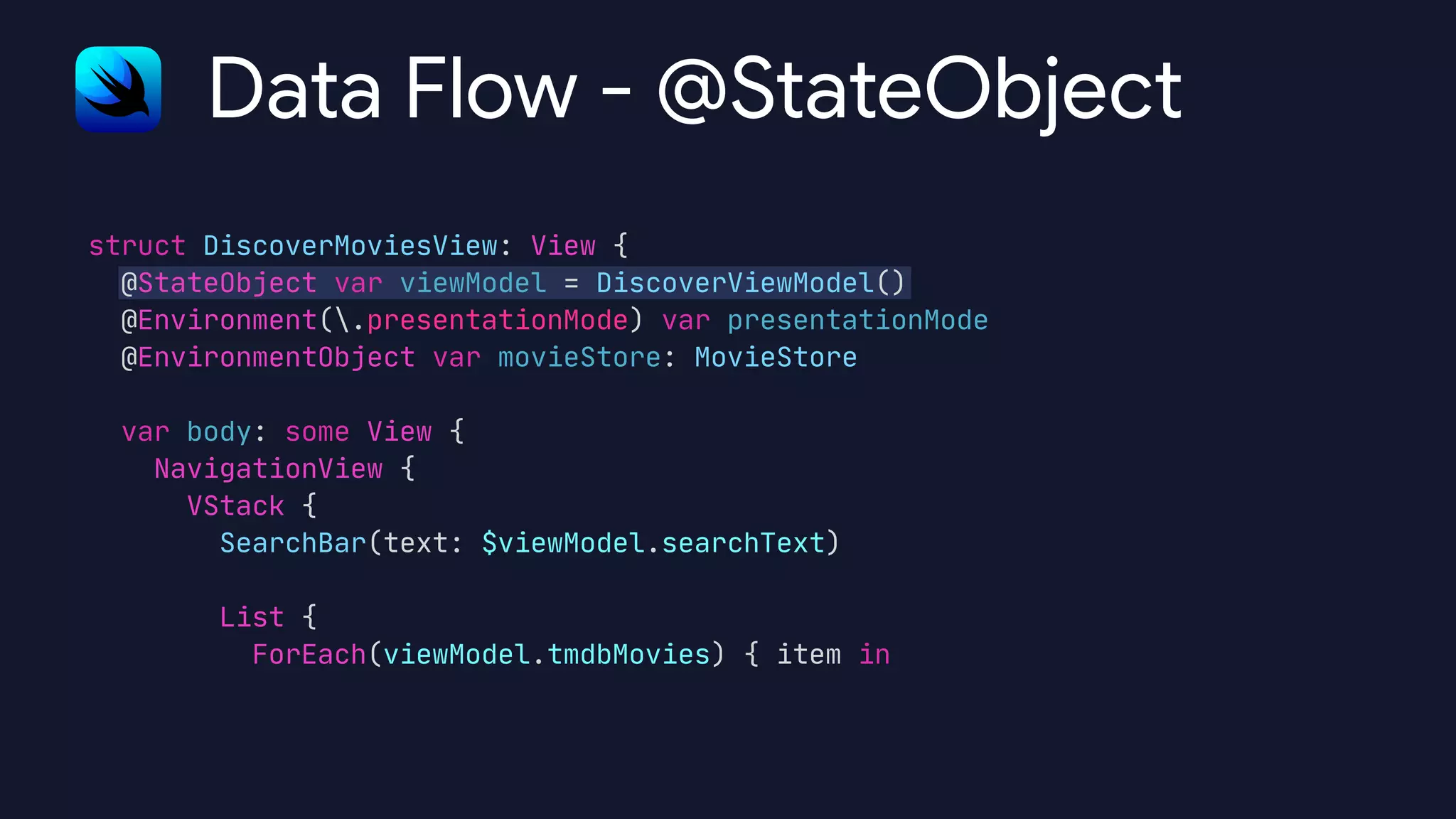 struct DiscoverMoviesView: View {

@StateObject var viewModel = DiscoverViewModel()

@Environment(.presentationMode) var presentationMode

@EnvironmentObject var movieStore: MovieStore



var body: some View {

NavigationView {

VStack {

SearchBar(text: $viewModel.searchText)



List {

ForEach(viewModel.tmdbMovies) { item in

Data Flow - @StateObject
 