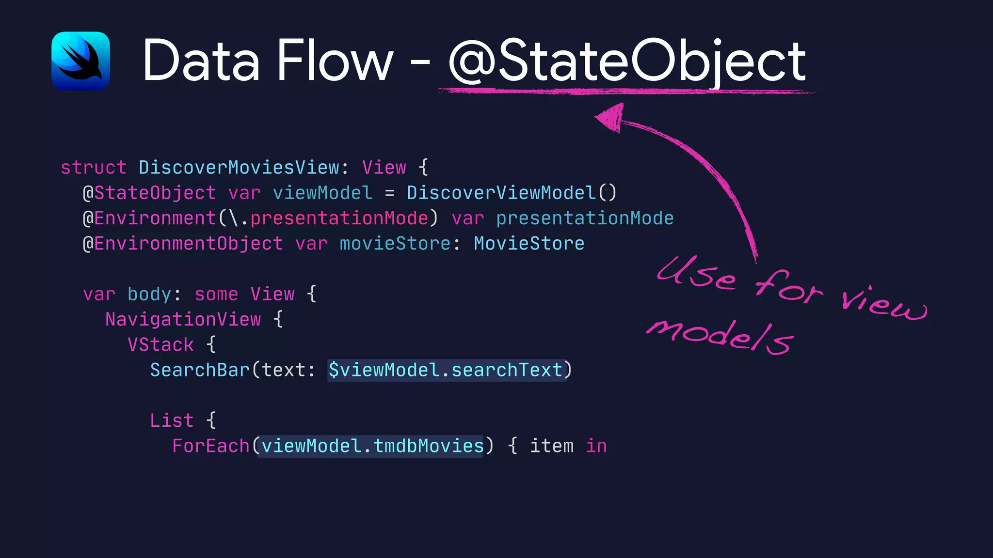 struct DiscoverMoviesView: View {

@StateObject var viewModel = DiscoverViewModel()

@Environment(.presentationMode) var presentationMode

@EnvironmentObject var movieStore: MovieStore



var body: some View {

NavigationView {

VStack {

SearchBar(text: $viewModel.searchText)



List {

ForEach(viewModel.tmdbMovies) { item in

Data Flow - @StateObject
Use for viewmodels
 
