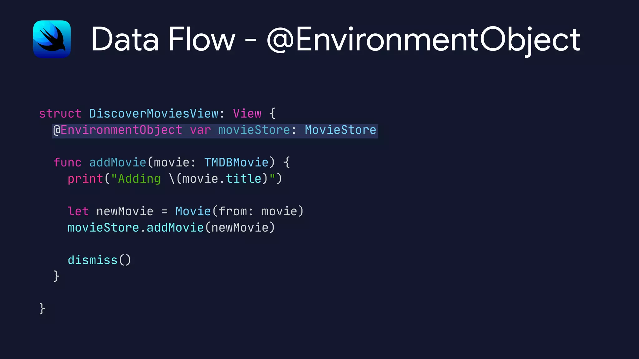struct DiscoverMoviesView: View {

@EnvironmentObject var movieStore: MovieStore



func addMovie(movie: TMDBMovie) {

print("Adding (movie.title)")



let newMovie = Movie(from: movie)

movieStore.addMovie(newMovie)



dismiss()

}



}

Data Flow - @EnvironmentObject
 