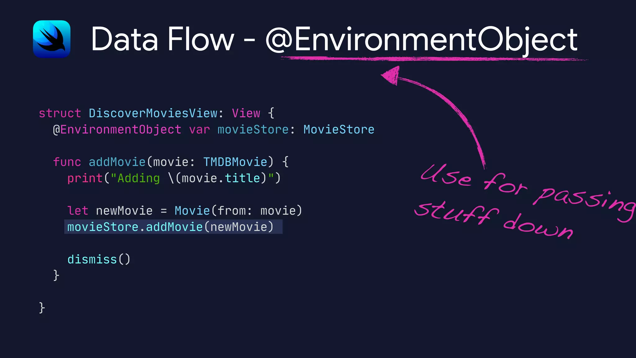 struct DiscoverMoviesView: View {

@EnvironmentObject var movieStore: MovieStore



func addMovie(movie: TMDBMovie) {

print("Adding (movie.title)")



let newMovie = Movie(from: movie)

movieStore.addMovie(newMovie)



dismiss()

}



}

Data Flow - @EnvironmentObject
Use for passingstuff down
 