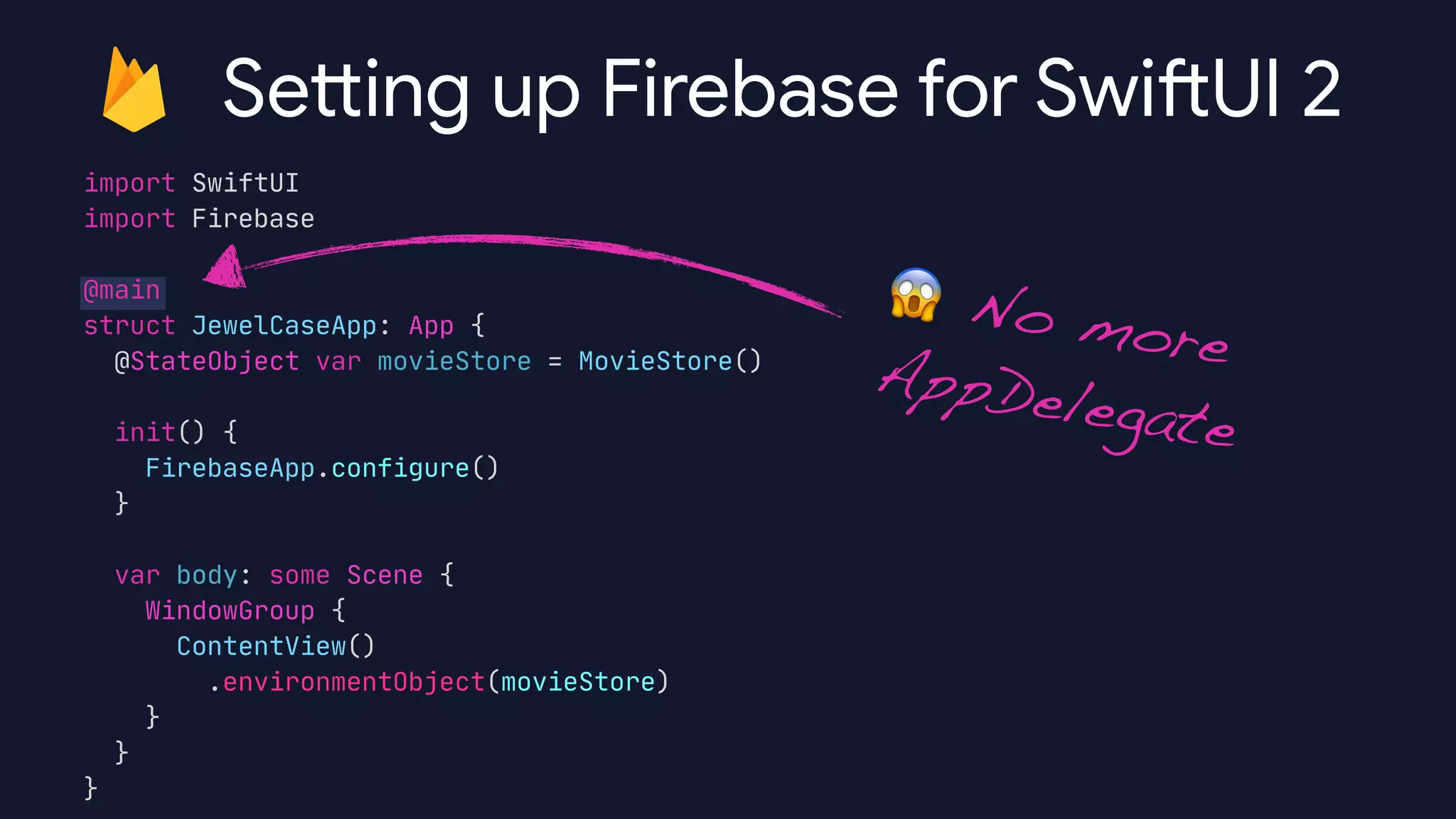 import SwiftUI

import Firebase

@main

struct JewelCaseApp: App {

@StateObject var movieStore = MovieStore()



init() {

FirebaseApp.configure()

}



var body: some Scene {

WindowGroup {

ContentView()

.environmentObject(movieStore)

}

}

}

Sett ing up Firebase for Swi
ft
UI 2
😱 No more
AppDelegate
 