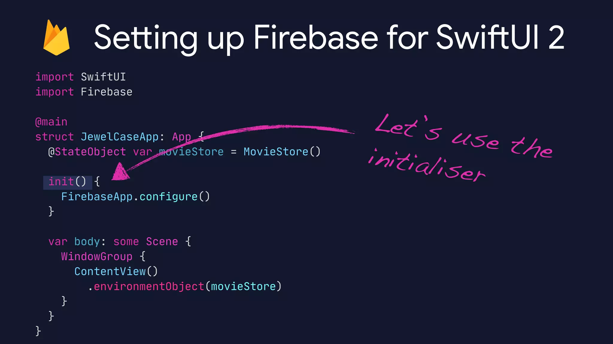 import SwiftUI

import Firebase

@main

struct JewelCaseApp: App {

@StateObject var movieStore = MovieStore()



init() {

FirebaseApp.configure()

}



var body: some Scene {

WindowGroup {

ContentView()

.environmentObject(movieStore)

}

}

}

Sett ing up Firebase for Swi
ft
UI 2
Let’s use theinitialiser
 