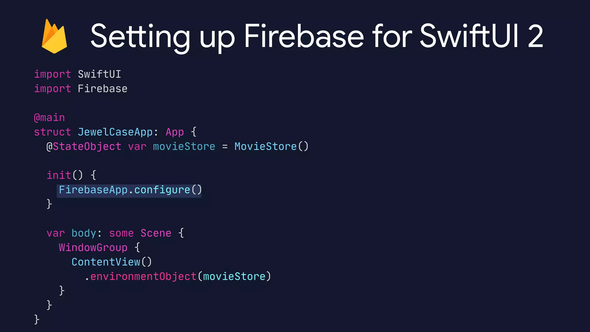 import SwiftUI

import Firebase

@main

struct JewelCaseApp: App {

@StateObject var movieStore = MovieStore()



init() {

FirebaseApp.configure()

}



var body: some Scene {

WindowGroup {

ContentView()

.environmentObject(movieStore)

}

}

}

Sett ing up Firebase for Swi
ft
UI 2
 