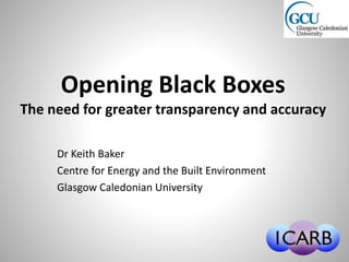 Opening Black Boxes
The need for greater transparency and accuracy
Dr Keith Baker
Centre for Energy and the Built Environment
Glasgow Caledonian University
 