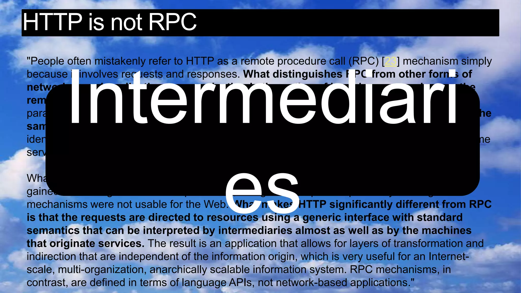 HTTP is not RPC"People often mistakenly refer to HTTP as a remote procedure call (RPC) [23] mechanism simply because it involves requests and responses. What distinguishes RPC from other forms of network-based application communication is the notion of invoking a procedure on the remote machine, wherein the protocol identifies the procedure and passes it a fixed set of parameters, and then waits for the answer to be supplied within a return message using the same interface. Remote method invocation (RMI) is similar, except that the procedure is identified as an {object, method} tuple rather than a service procedure. Brokered RMI adds name service indirection and a few other tricks, but the interface is basically the same. What distinguishes HTTP from RPC isn't the syntax. It isn't even the different characteristics gained from using a stream as a parameter, though that helps to explain why existing RPC mechanisms were not usable for the Web. What makes HTTP significantly different from RPC is that the requests are directed to resources using a generic interface with standard semantics that can be interpreted by intermediaries almost as well as by the machines that originate services. The result is an application that allows for layers of transformation and indirection that are independent of the information origin, which is very useful for an Internet-scale, multi-organization, anarchically scalable information system. RPC mechanisms, in contrast, are defined in terms of language APIs, not network-based applications."Intermediaries