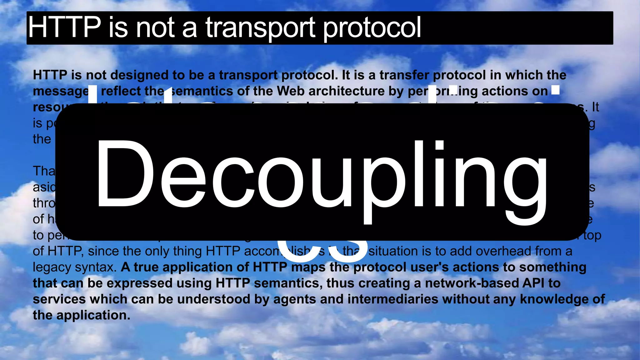 HTTP is not a transport protocolHTTP is not designed to be a transport protocol. It is a transfer protocol in which the messages reflect the semantics of the Web architecture by performing actions on resources through the transfer and manipulation of representations of those resources. It is possible to achieve a wide range of functionality using this very simple interface, but following the interface is required in order for HTTP semantics to remain visible to intermediaries. That is why HTTP goes through firewalls. Most of the recently proposed extensions to HTTP, aside from WebDAV [60], have merely used HTTP as a way to move other application protocols through a firewall, which is a fundamentally misguided idea. Not only does it defeat the purpose of having a firewall, but it won't work for the long term because firewall vendors will simply have to perform additional protocol filtering. It therefore makes no sense to do those extensions on top of HTTP, since the only thing HTTP accomplishes in that situation is to add overhead from a legacy syntax. A true application of HTTP maps the protocol user's actions to something that can be expressed using HTTP semantics, thus creating a network-based API to services which can be understood by agents and intermediaries without any knowledge of the application.IntermediariesDecoupling