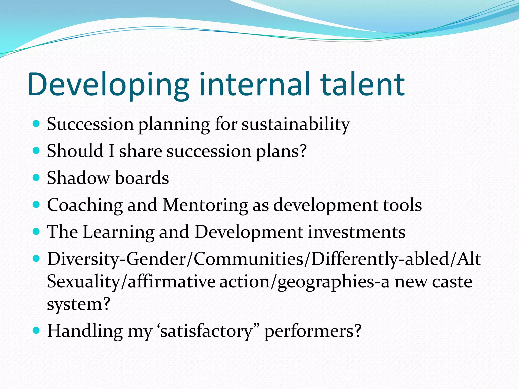 Developing internal talent
 Succession planning for sustainability
 Should I share succession plans?
 Shadow boards
 Coaching and Mentoring as development tools
 The Learning and Development investments
 Diversity-Gender/Communities/Differently-abled/Alt
  Sexuality/affirmative action/geographies-a new caste
  system?
 Handling my ‘satisfactory” performers?
 