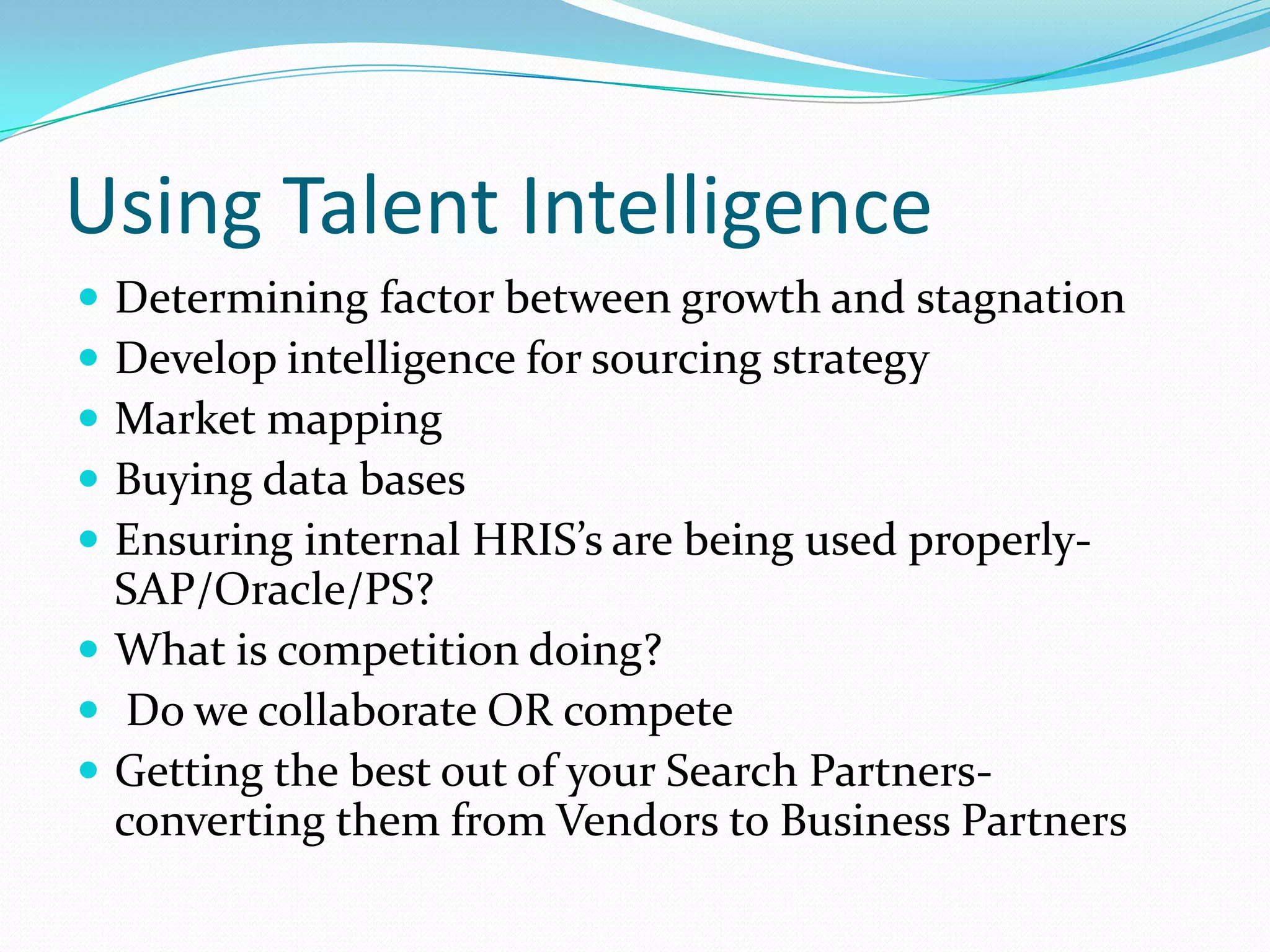 Using Talent Intelligence
 Determining factor between growth and stagnation
 Develop intelligence for sourcing strategy
 Market mapping
 Buying data bases
 Ensuring internal HRIS’s are being used properly-
  SAP/Oracle/PS?
 What is competition doing?
 Do we collaborate OR compete
 Getting the best out of your Search Partners-
  converting them from Vendors to Business Partners
 