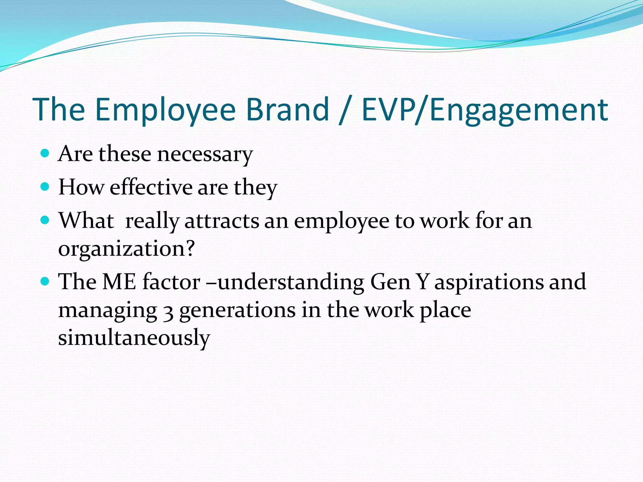 The Employee Brand / EVP/Engagement
 Are these necessary
 How effective are they
 What really attracts an employee to work for an
  organization?
 The ME factor –understanding Gen Y aspirations and
  managing 3 generations in the work place
  simultaneously
 