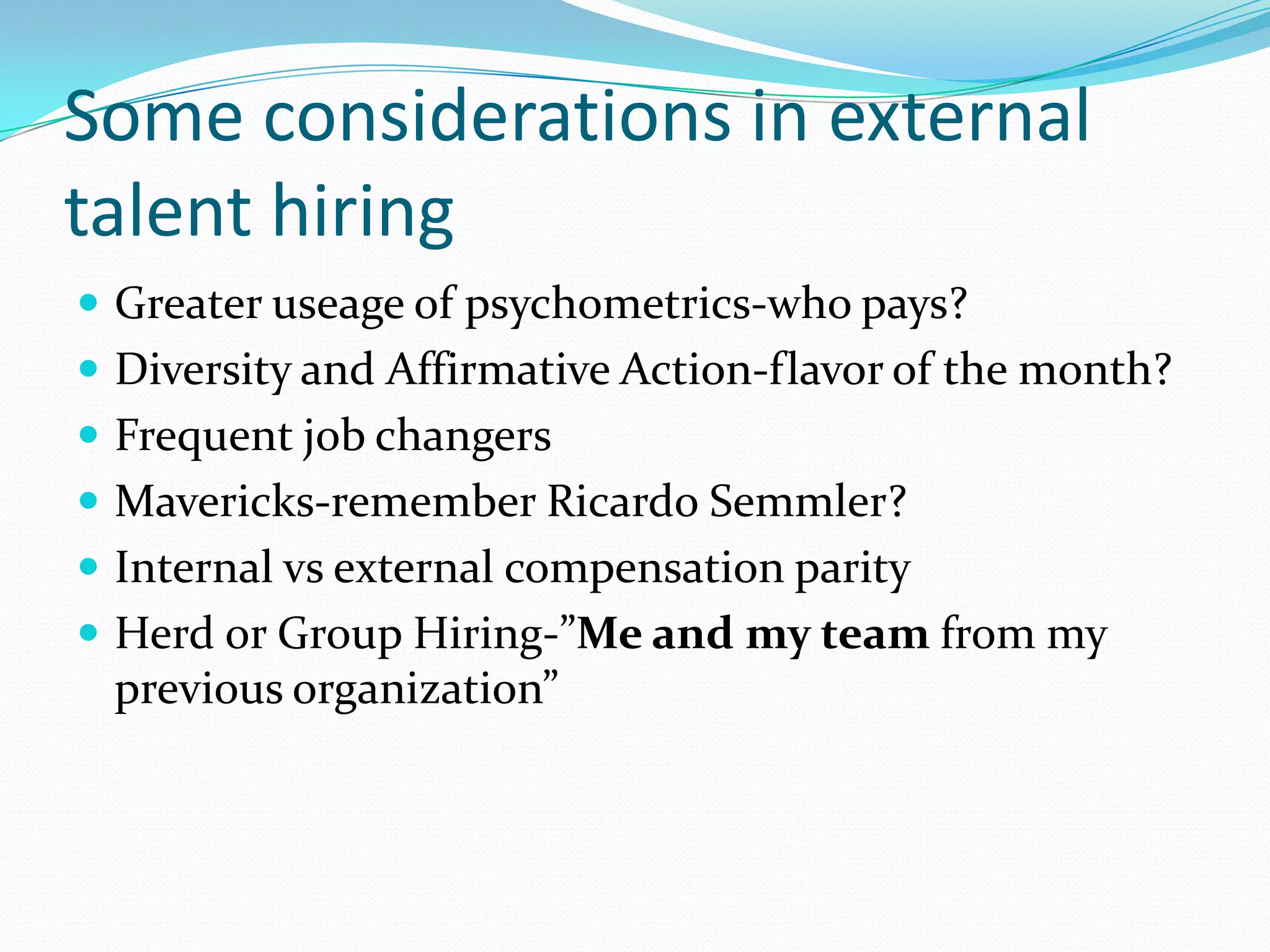 Some considerations in external
talent hiring
 Greater useage of psychometrics-who pays?
 Diversity and Affirmative Action-flavor of the month?
 Frequent job changers
 Mavericks-remember Ricardo Semmler?
 Internal vs external compensation parity
 Herd or Group Hiring-”Me and my team from my
 previous organization”
 