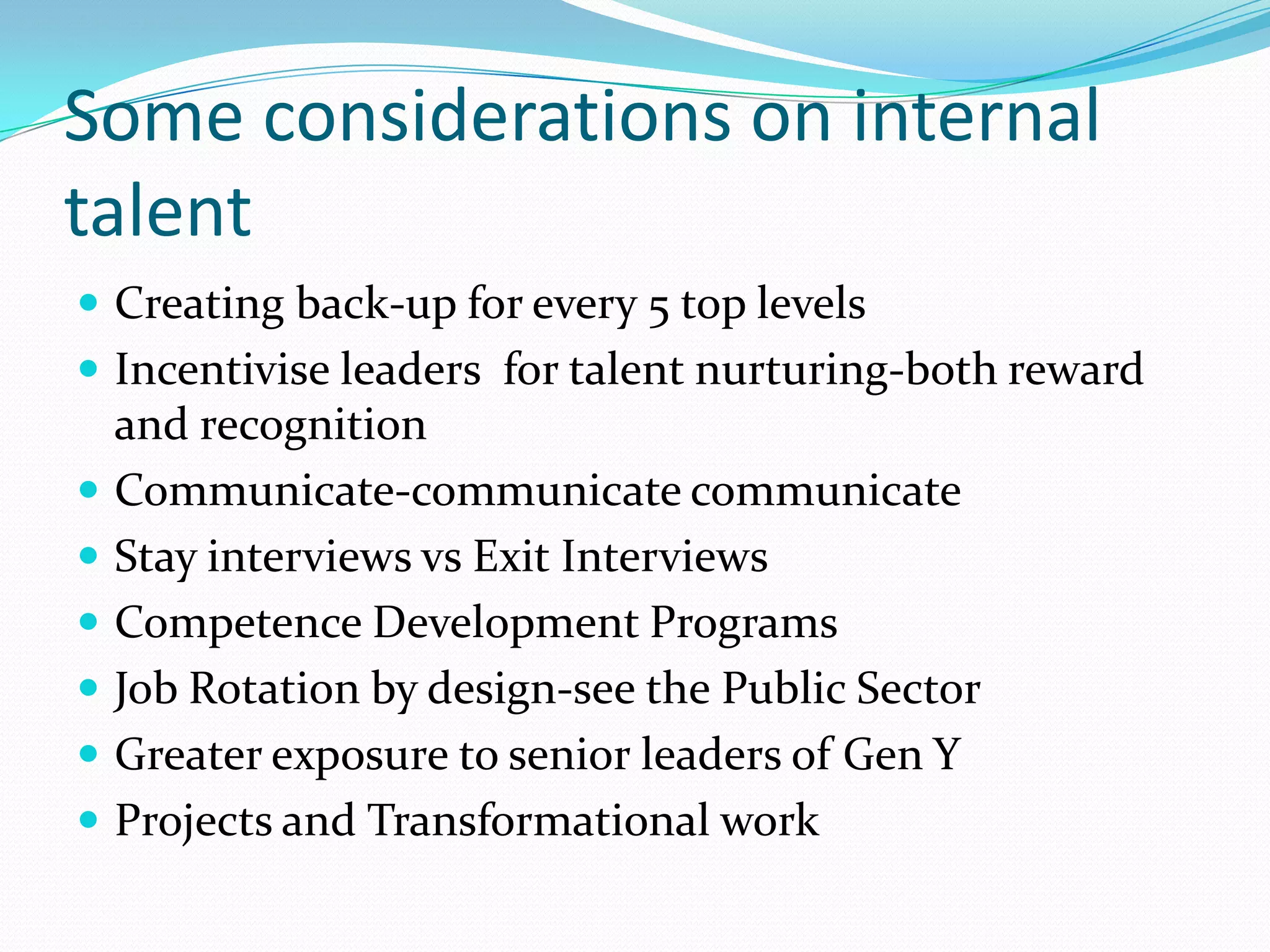 Some considerations on internal
talent
 Creating back-up for every 5 top levels
 Incentivise leaders for talent nurturing-both reward
    and recognition
   Communicate-communicate communicate
   Stay interviews vs Exit Interviews
   Competence Development Programs
   Job Rotation by design-see the Public Sector
   Greater exposure to senior leaders of Gen Y
   Projects and Transformational work
 