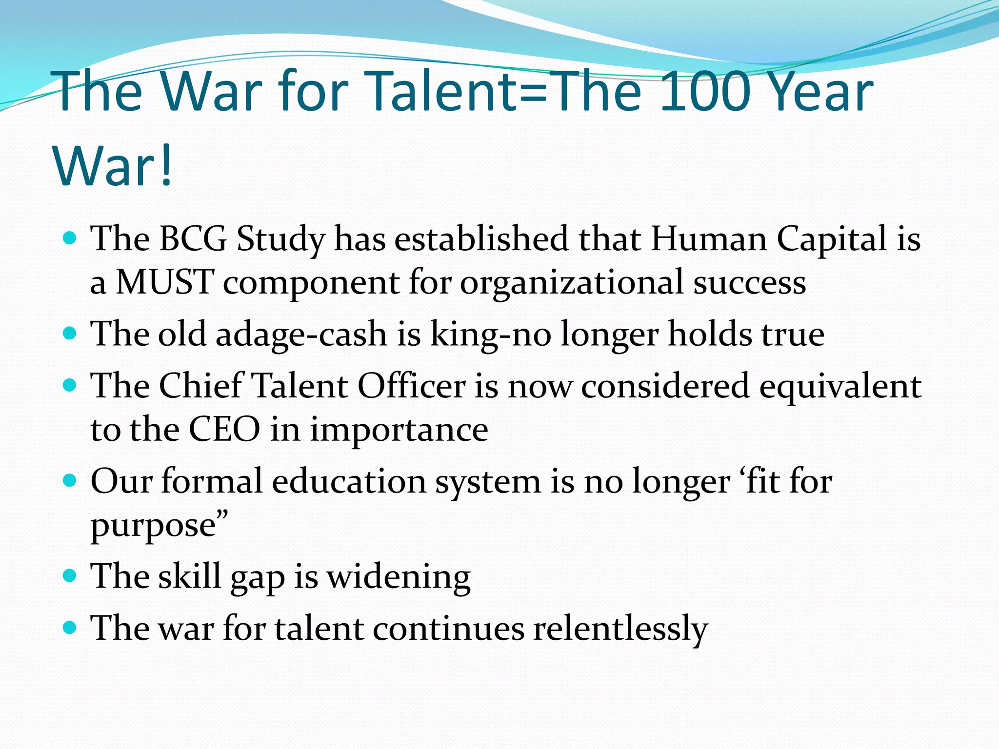 The War for Talent=The 100 Year
War!
 The BCG Study has established that Human Capital is
    a MUST component for organizational success
   The old adage-cash is king-no longer holds true
   The Chief Talent Officer is now considered equivalent
    to the CEO in importance
   Our formal education system is no longer ‘fit for
    purpose”
   The skill gap is widening
   The war for talent continues relentlessly
 